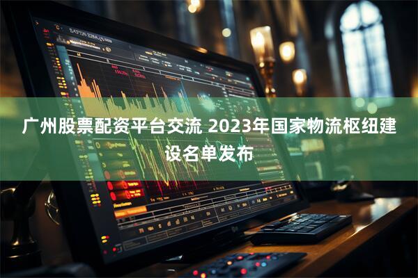 广州股票配资平台交流 2023年国家物流枢纽建设名单发布