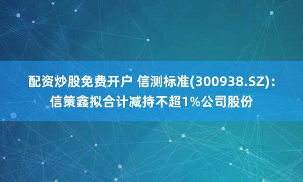 配资炒股免费开户 信测标准(300938.SZ)：信策鑫拟合计减持不超1%公司股份