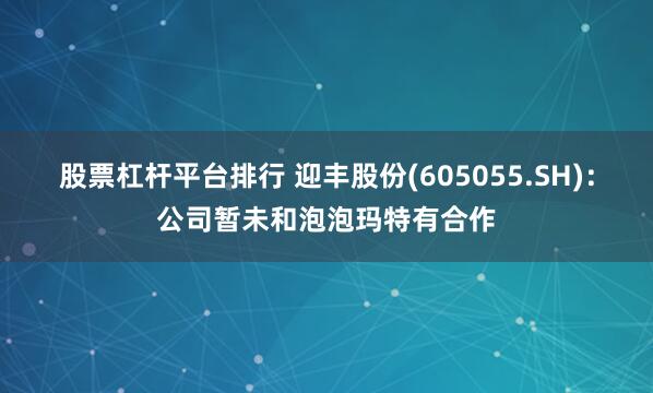 股票杠杆平台排行 迎丰股份(605055.SH)：公司暂未和泡泡玛特有合作