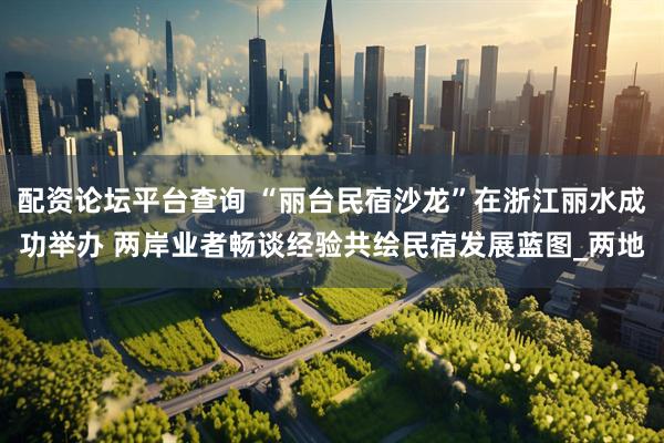 配资论坛平台查询 “丽台民宿沙龙”在浙江丽水成功举办 两岸业者畅谈经验共绘民宿发展蓝图_两地