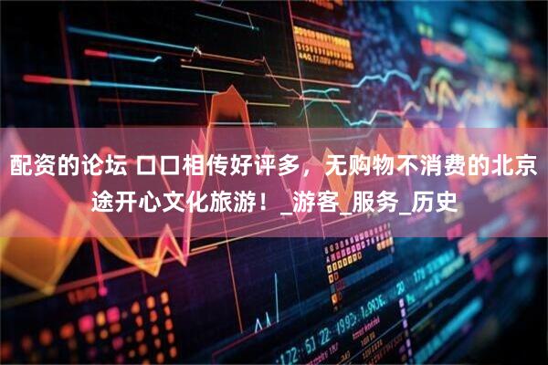 配资的论坛 口口相传好评多，无购物不消费的北京途开心文化旅游！_游客_服务_历史