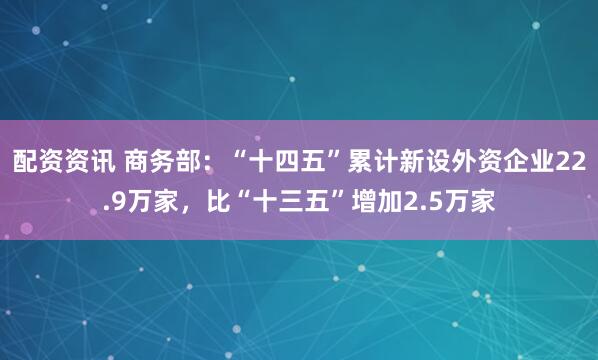 配资资讯 商务部：“十四五”累计新设外资企业22.9万家，比“十三五”增加2.5万家
