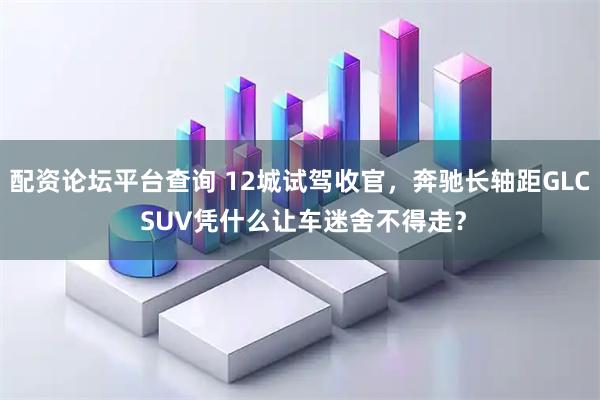 配资论坛平台查询 12城试驾收官，奔驰长轴距GLC SUV凭什么让车迷舍不得走？