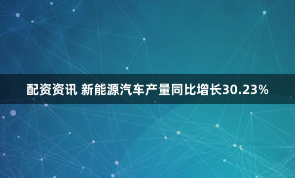 配资资讯 新能源汽车产量同比增长30.23%