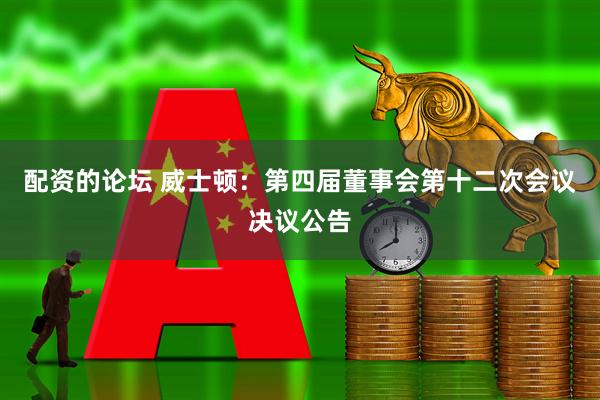 配资的论坛 威士顿：第四届董事会第十二次会议决议公告