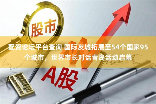 配资论坛平台查询 国际友城拓展至54个国家95个城市，世界市长对话青岛活动启幕