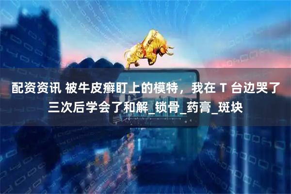 配资资讯 被牛皮癣盯上的模特，我在 T 台边哭了三次后学会了和解_锁骨_药膏_斑块