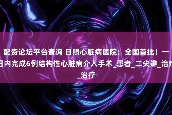 配资论坛平台查询 日照心脏病医院：全国首批！一日内完成6例结构性心脏病介入手术_患者_二尖瓣_治疗