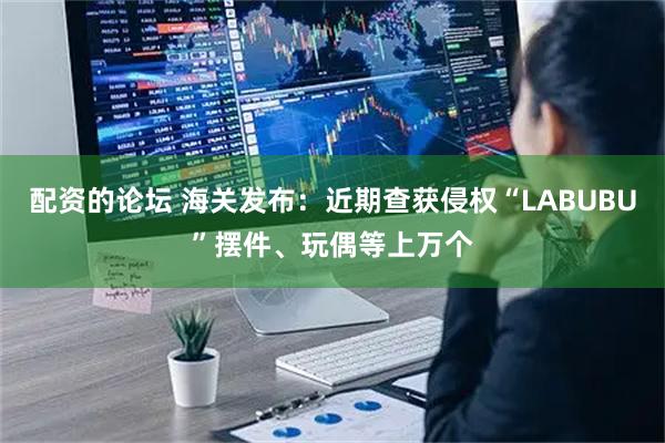 配资的论坛 海关发布：近期查获侵权“LABUBU”摆件、玩偶等上万个
