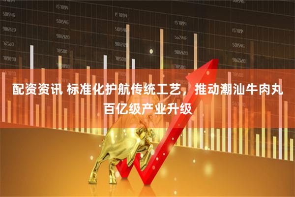 配资资讯 标准化护航传统工艺，推动潮汕牛肉丸百亿级产业升级