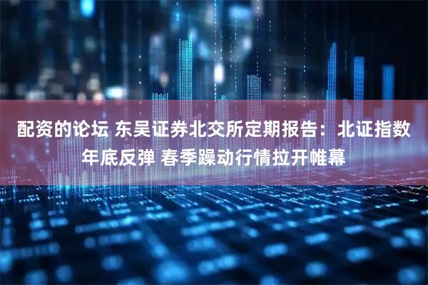 配资的论坛 东吴证券北交所定期报告：北证指数年底反弹 春季躁动行情拉开帷幕