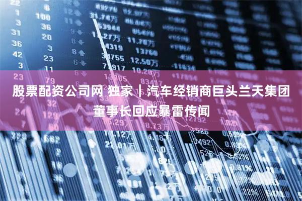 股票配资公司网 独家|汽车经销商巨头兰天集团董事长回应暴雷传闻