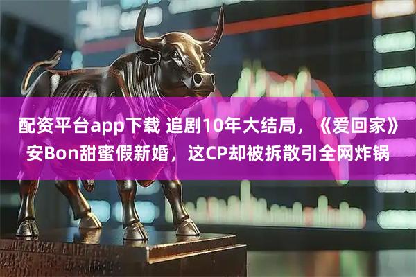 配资平台app下载 追剧10年大结局，《爱回家》安Bon甜蜜假新婚，这CP却被拆散引全网炸锅
