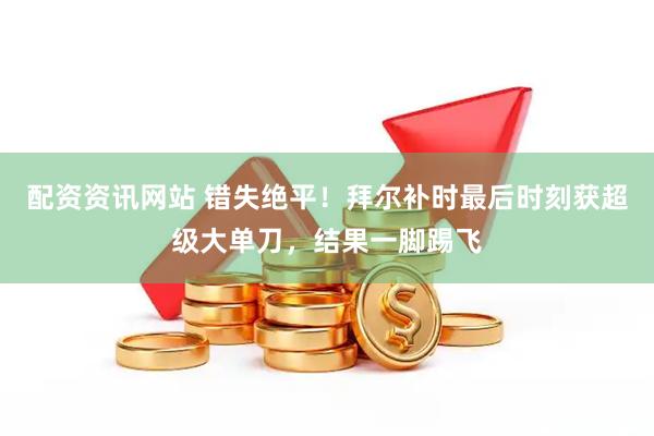 配资资讯网站 错失绝平！拜尔补时最后时刻获超级大单刀，结果一脚踢飞