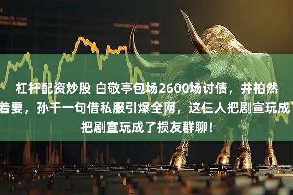 杠杆配资炒股 白敬亭包场2600场讨债，井柏然送房反被追着要，孙千一句借私服引爆全网，这仨人把剧宣玩成了损友群聊！