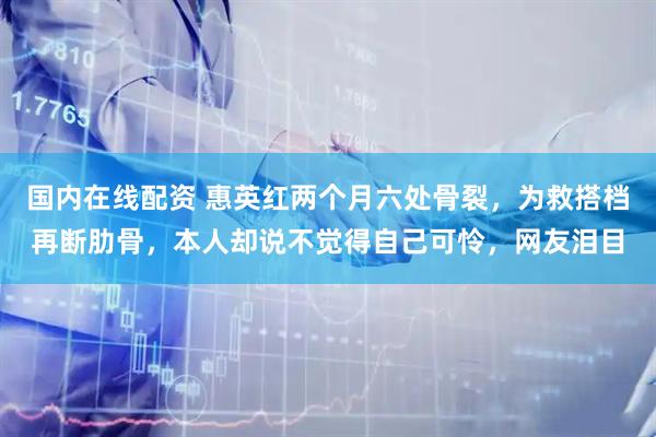 国内在线配资 惠英红两个月六处骨裂，为救搭档再断肋骨，本人却说不觉得自己可怜，网友泪目