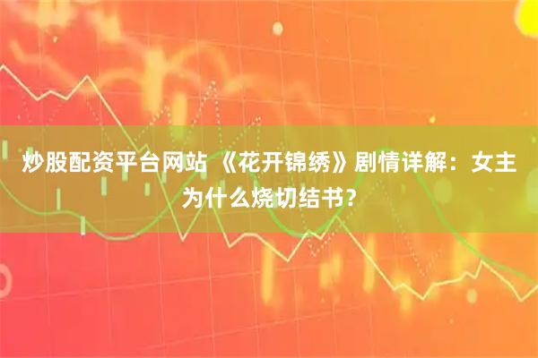 炒股配资平台网站 《花开锦绣》剧情详解：女主为什么烧切结书？