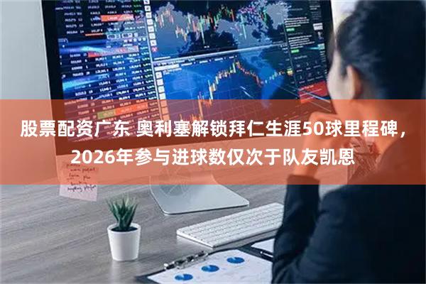 股票配资广东 奥利塞解锁拜仁生涯50球里程碑，2026年参与进球数仅次于队友凯恩